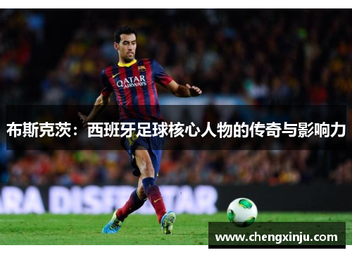 布斯克茨：西班牙足球核心人物的传奇与影响力